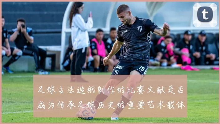 足球古法造纸制作的比赛文献是否成为传承足球历史的重要艺术载体