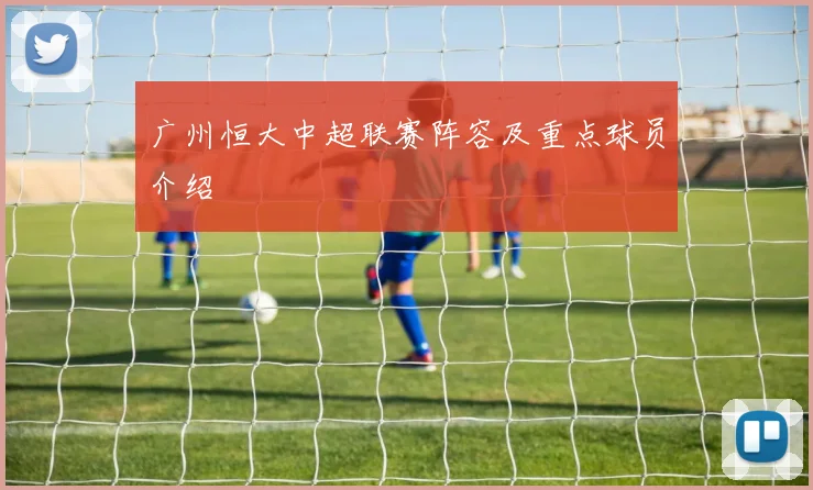 广州恒大中超联赛阵容及重点球员介绍